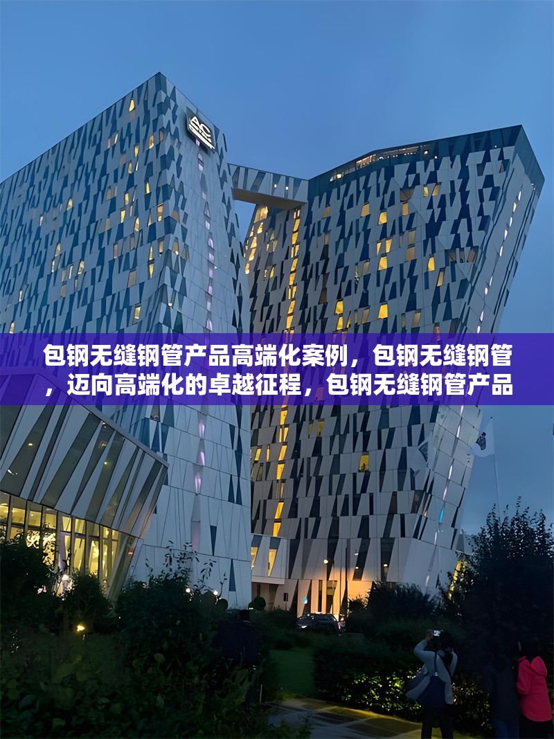 包鋼無縫鋼管產品高端化案例，包鋼無縫鋼管，邁向高端化的卓越征程，包鋼無縫鋼管產品高端化，破局與蝶變之路，包鋼無縫鋼管的高端化進階傳奇，探秘包鋼無縫鋼管產品高端化的成功密碼