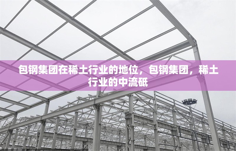 包鋼集團在稀土行業的地位，包鋼集團，稀土行業的中流砥 行業新聞 第1張