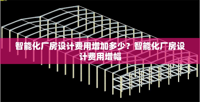 智能化廠房設(shè)計費(fèi)用增加多少？智能化廠房設(shè)計費(fèi)用增幅 行業(yè)新聞 第6張