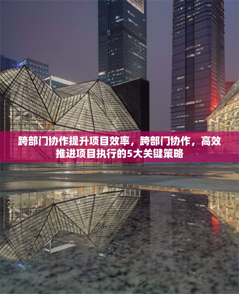跨部門協作提升項目效率，跨部門協作，高效推進項目執行的5大關鍵策略