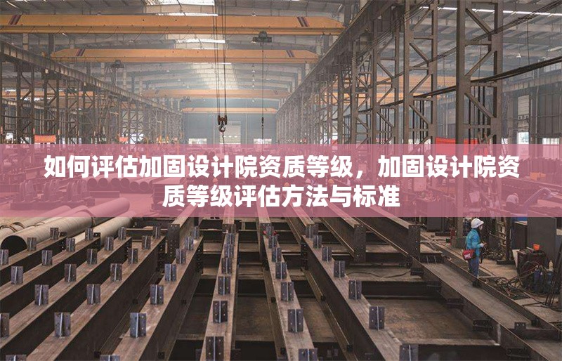 如何評估加固設計院資質等級，加固設計院資質等級評估方法與標準