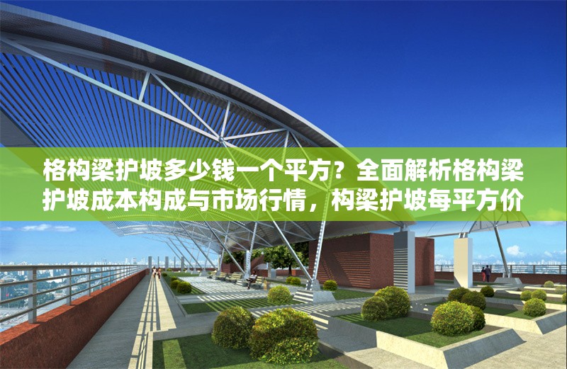 格構梁護坡多少錢一個平方？全面解析格構梁護坡成本構成與市場行情，構梁護坡每平方價格？